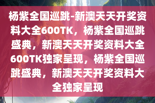 杨紫全国巡跳-新澳天天开奖资料大全600TK，杨紫全国巡跳盛典，新澳天天开奖资料大全600TK独家呈现，杨紫全国巡跳盛典，新澳天天开奖资料大全独家呈现