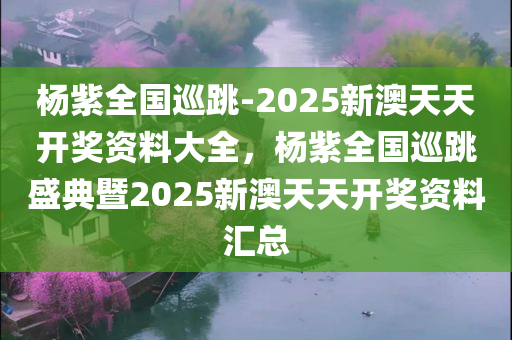 杨紫全国巡跳-2025新澳天天开奖资料大全，杨紫全国巡跳盛典暨2025新澳天天开奖资料汇总