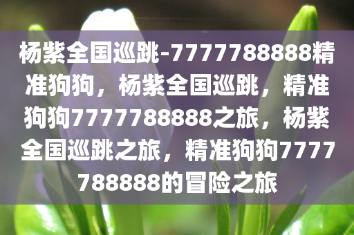 杨紫全国巡跳-7777788888精准狗狗，杨紫全国巡跳，精准狗狗7777788888之旅，杨紫全国巡跳之旅，精准狗狗7777788888的冒险之旅