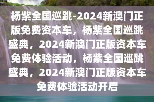 杨紫全国巡跳-2024新澳门正版免费资本车，杨紫全国巡跳盛典，2024新澳门正版资本车免费体验活动，杨紫全国巡跳盛典，2024新澳门正版资本车免费体验活动开启