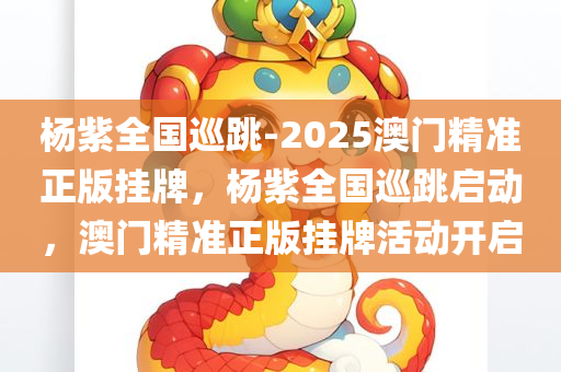 杨紫全国巡跳-2025澳门精准正版挂牌，杨紫全国巡跳启动，澳门精准正版挂牌活动开启