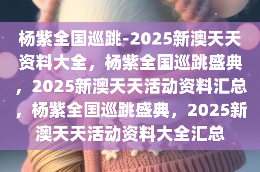 杨紫全国巡跳-2025新澳天天资料大全，杨紫全国巡跳盛典，2025新澳天天活动资料汇总，杨紫全国巡跳盛典，2025新澳天天活动资料大全汇总