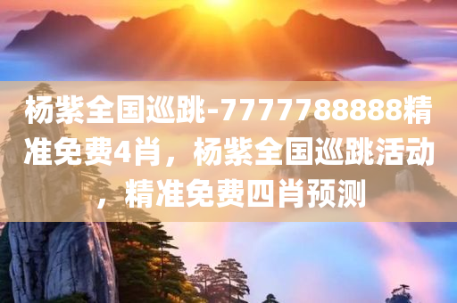 杨紫全国巡跳-7777788888精准免费4肖，杨紫全国巡跳活动，精准免费四肖预测，杨紫全国巡跳活动，精准免费四肖预测与狂欢