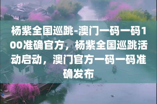 杨紫全国巡跳-澳门一码一码100准确官方，杨紫全国巡跳活动启动，澳门官方一码一码准确发布，杨紫全国巡跳活动启动，澳门官方一码准确发布
