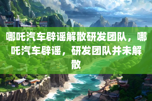 哪吒汽车辟谣解散研发团队，哪吒汽车辟谣，研发团队并未解散，哪吒汽车辟谣解散研发团队传闻，研发团队稳定运营
