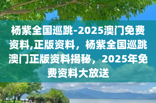 杨紫全国巡跳-2025澳门免费资料,正版资料，杨紫全国巡跳澳门正版资料揭秘，2025年免费资料大放送，杨紫全国巡跳澳门正版资料揭秘，2025年免费资料大放送