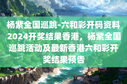 杨紫全国巡跳-六和彩开码资料2024开奖结果香港，杨紫全国巡跳活动及最新香港六和彩开奖结果预告，杨紫全国巡跳活动及香港六和彩开奖结果预告，2024最新资讯揭秘