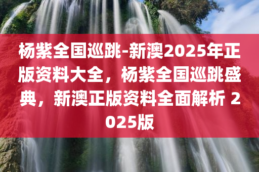 杨紫全国巡跳-新澳2025年正版资料大全，杨紫全国巡跳盛典，新澳正版资料全面解析 2025版