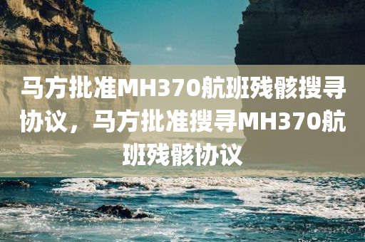 马方批准MH370航班残骸搜寻协议，马方批准搜寻MH370航班残骸协议
