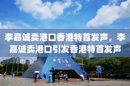 李嘉诚卖港口香港特首发声，李嘉诚卖港口引发香港特首发声