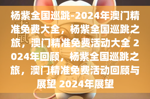 杨紫全国巡跳-2024年澳门精准免费大全，杨紫全国巡跳之旅，澳门精准免费活动大全 2024年回顾，杨紫全国巡跳之旅，澳门精准免费活动回顾与展望 2024年展望