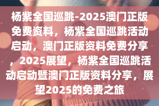 杨紫全国巡跳-2025澳门正版免费资料，杨紫全国巡跳活动启动，澳门正版资料免费分享，2025展望，杨紫全国巡跳活动启动暨澳门正版资料分享，展望2025的免费之旅
