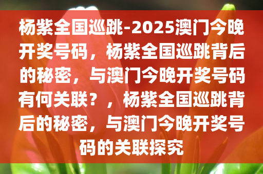 杨紫全国巡跳-2025澳门今晚开奖号码，杨紫全国巡跳背后的秘密，与澳门今晚开奖号码有何关联？，杨紫全国巡跳背后的秘密，与澳门今晚开奖号码的关联探究