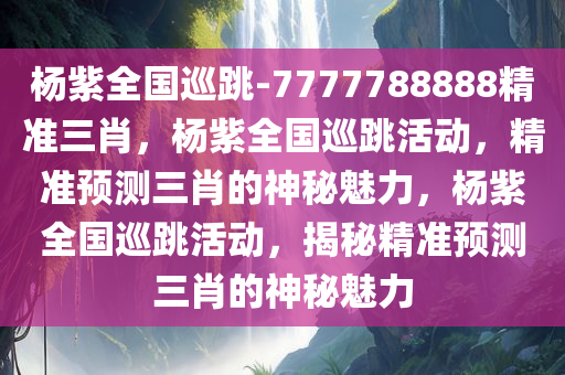 杨紫全国巡跳-7777788888精准三肖，杨紫全国巡跳活动，精准预测三肖的神秘魅力，杨紫全国巡跳活动，揭秘精准预测三肖的神秘魅力