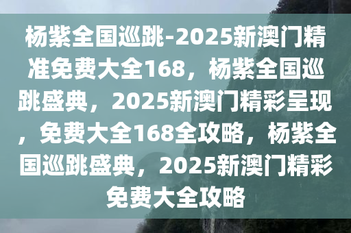 杨紫全国巡跳-2025新澳门精准免费大全168，杨紫全国巡跳盛典，2025新澳门精彩呈现，免费大全168全攻略，杨紫全国巡跳盛典，2025新澳门精彩免费大全攻略