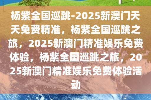 杨紫全国巡跳-2025新澳门天天免费精准，杨紫全国巡跳之旅，2025新澳门精准娱乐免费体验，杨紫全国巡跳之旅，2025新澳门精准娱乐免费体验活动