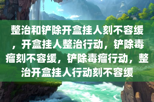 整治和铲除开盒挂人刻不容缓，开盒挂人整治行动，铲除毒瘤刻不容缓，铲除毒瘤行动，整治开盒挂人行动刻不容缓