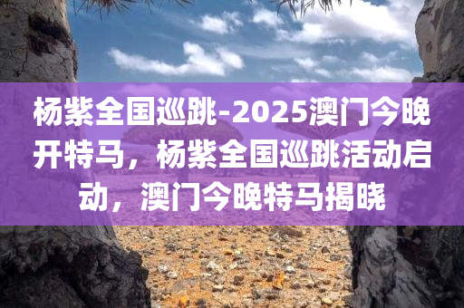 杨紫全国巡跳-2025澳门今晚开特马，杨紫全国巡跳活动启动，澳门今晚特马揭晓，杨紫全国巡跳活动启动暨澳门特马揭晓之夜