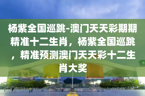 杨紫全国巡跳-澳门天天彩期期精准十二生肖，杨紫全国巡跳，精准预测澳门天天彩十二生肖大奖