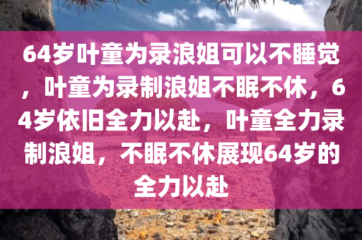 64岁叶童为录浪姐可以不睡觉，叶童为录制浪姐不眠不休，64岁依旧全力以赴，叶童全力录制浪姐，不眠不休展现64岁的全力以赴