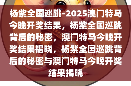 杨紫全国巡跳-2025澳门特马今晚开奖结果，杨紫全国巡跳背后的秘密，澳门特马今晚开奖结果揭晓，杨紫全国巡跳背后的秘密与澳门特马今晚开奖结果揭晓