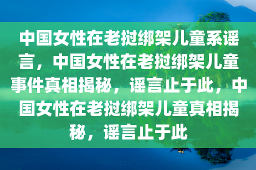 中国女性在老挝绑架儿童系谣言，中国女性在老挝绑架儿童事件真相揭秘，谣言止于此，中国女性在老挝绑架儿童真相揭秘，谣言止于此