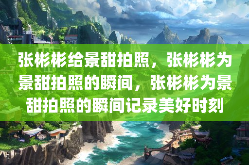 张彬彬给景甜拍照，张彬彬为景甜拍照的瞬间，张彬彬为景甜拍照的瞬间记录美好时刻