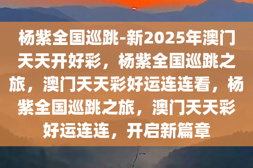 杨紫全国巡跳-新2025年澳门天天开好彩，杨紫全国巡跳之旅，澳门天天彩好运连连看，杨紫全国巡跳之旅，澳门天天彩好运连连，开启新篇章