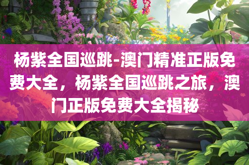 杨紫全国巡跳-澳门精准正版免费大全，杨紫全国巡跳之旅，澳门正版免费大全揭秘，杨紫全国巡跳之旅，澳门正版免费大全揭秘