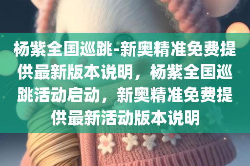 杨紫全国巡跳-新奥精准免费提供最新版本说明，杨紫全国巡跳活动启动，新奥精准免费提供最新活动版本说明