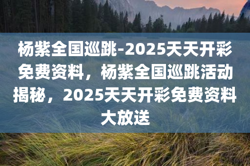 杨紫全国巡跳-2025天天开彩免费资料，杨紫全国巡跳活动揭秘，2025天天开彩免费资料大放送，杨紫全国巡跳活动揭秘与2025天天开彩免费资料大放送
