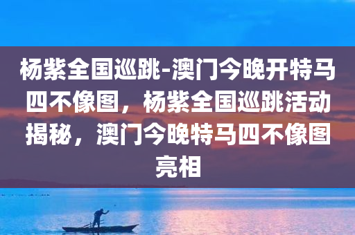 杨紫全国巡跳-澳门今晚开特马四不像图，杨紫全国巡跳活动揭秘，澳门今晚特马四不像图亮相，杨紫全国巡跳活动揭秘，澳门今晚特马四不像图亮相