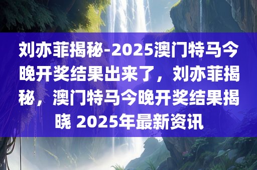 刘亦菲揭秘-2025澳门特马今晚开奖结果出来了，刘亦菲揭秘，澳门特马今晚开奖结果揭晓 2025年最新资讯，刘亦菲揭秘，2025澳门特马今晚开奖结果揭晓与最新资讯大揭秘