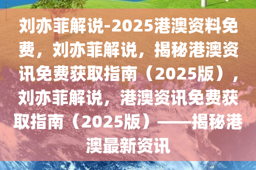刘亦菲解说-2025港澳资料免费，刘亦菲解说，揭秘港澳资讯免费获取指南（2025版），刘亦菲解说，港澳资讯免费获取指南（2025版）——揭秘港澳最新资讯