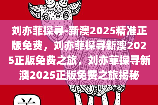 刘亦菲探寻-新澳2025精准正版免费，刘亦菲探寻新澳2025正版免费之旅，刘亦菲探寻新澳2025正版免费之旅揭秘