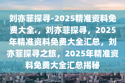 刘亦菲探寻-2025精准资料免费大全.，刘亦菲探寻，2025年精准资料免费大全汇总，刘亦菲探寻之旅，2025年精准资料免费大全汇总揭秘