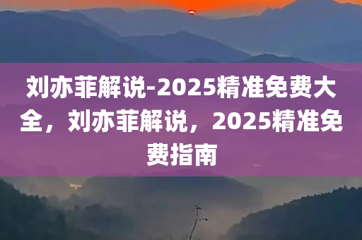 刘亦菲解说-2025精准免费大全，刘亦菲解说，2025精准免费指南，刘亦菲解说，2025精准免费指南大全