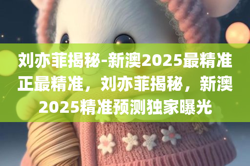 刘亦菲揭秘-新澳2025最精准正最精准，刘亦菲揭秘，新澳2025精准预测独家曝光