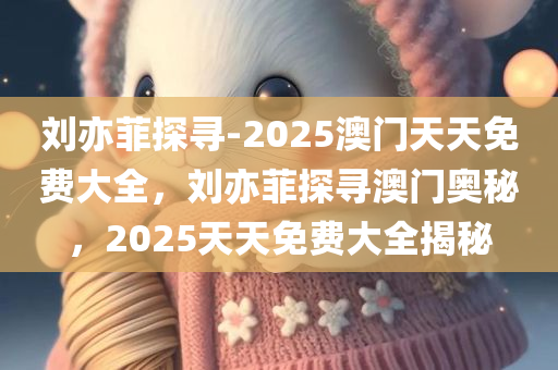 刘亦菲探寻-2025澳门天天免费大全，刘亦菲探寻澳门奥秘，2025天天免费大全揭秘，刘亦菲探寻澳门奥秘，2025天天免费大全揭秘