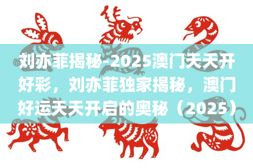 刘亦菲揭秘-2025澳门天天开好彩，刘亦菲独家揭秘，澳门好运天天开启的奥秘（2025），独家揭秘，刘亦菲眼中的澳门好运天天开启奥秘（2025）