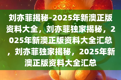 刘亦菲揭秘-2025年新澳正版资料大全，刘亦菲独家揭秘，2025年新澳正版资料大全汇总，刘亦菲独家揭秘，2025年新澳正版资料大全汇总