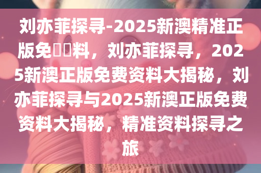 刘亦菲探寻-2025新澳精准正版免費資料，刘亦菲探寻，2025新澳正版免费资料大揭秘，刘亦菲探寻与2025新澳正版免费资料大揭秘，精准资料探寻之旅