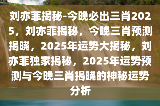 刘亦菲揭秘-今晚必出三肖2025，刘亦菲揭秘，今晚三肖预测揭晓，2025年运势大揭秘，刘亦菲独家揭秘，2025年运势预测与今晚三肖揭晓的神秘运势分析
