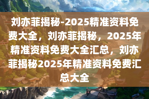 刘亦菲揭秘-2025精准资料免费大全，刘亦菲揭秘，2025年精准资料免费大全汇总，刘亦菲揭秘2025年精准资料免费汇总大全
