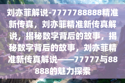 刘亦菲解说-7777788888精准新传真，刘亦菲精准新传真解说，揭秘数字背后的故事，揭秘数字背后的故事，刘亦菲精准新传真解说——77777与88888的魅力探索