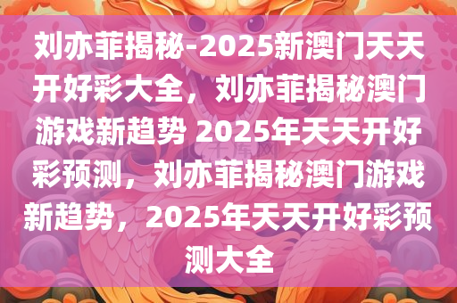 刘亦菲揭秘-2025新澳门天天开好彩大全，刘亦菲揭秘澳门游戏新趋势 2025年天天开好彩预测，刘亦菲揭秘澳门游戏新趋势，2025年天天开好彩预测大全