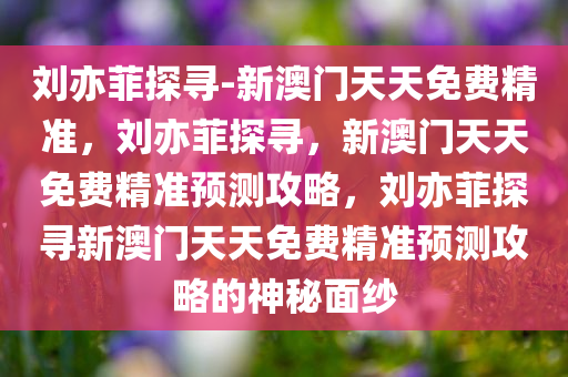 刘亦菲探寻-新澳门天天免费精准，刘亦菲探寻，新澳门天天免费精准预测攻略，刘亦菲探寻新澳门天天免费精准预测攻略的神秘面纱