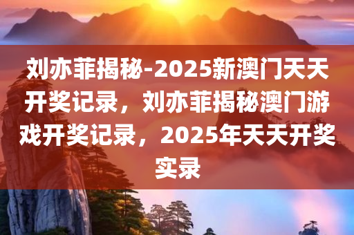 刘亦菲揭秘-2025新澳门天天开奖记录，刘亦菲揭秘澳门游戏开奖记录，2025年天天开奖实录，刘亦菲揭秘，2025澳门开奖记录实录，天天开奖实录大揭秘！