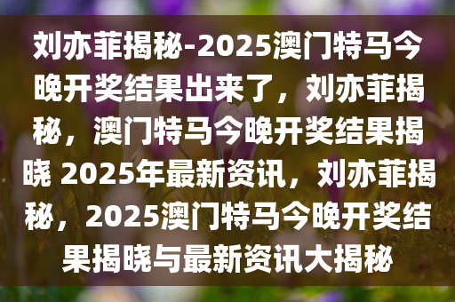 刘亦菲揭秘-2025澳门特马今晚开奖结果出来了，刘亦菲揭秘，澳门特马今晚开奖结果揭晓 2025年最新资讯，刘亦菲揭秘，2025澳门特马今晚开奖结果揭晓与最新资讯大揭秘