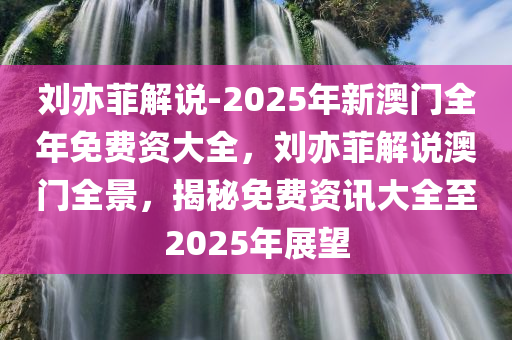 刘亦菲解说-2025年新澳门全年免费资大全，刘亦菲解说澳门全景，揭秘免费资讯大全至2025年展望，刘亦菲解读澳门全景，揭秘免费资讯大全至2025年展望
